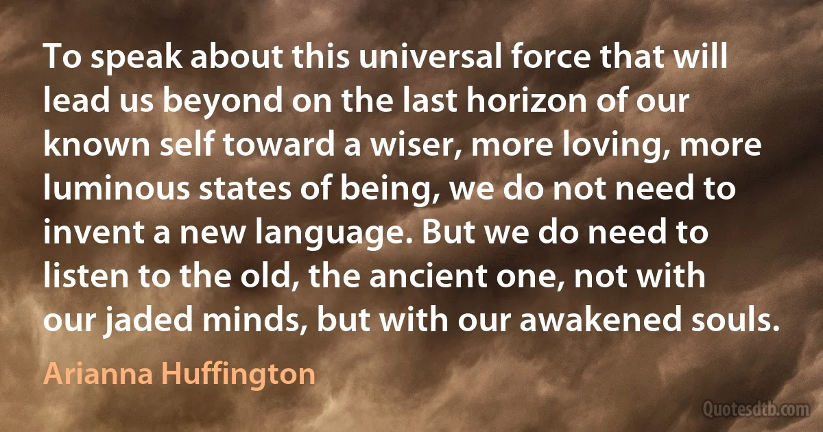 To speak about this universal force that will lead us beyond on the last horizon of our known self toward a wiser, more loving, more luminous states of being, we do not need to invent a new language. But we do need to listen to the old, the ancient one, not with our jaded minds, but with our awakened souls. (Arianna Huffington)