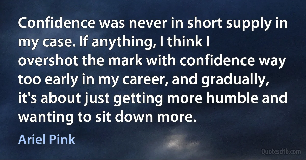 Confidence was never in short supply in my case. If anything, I think I overshot the mark with confidence way too early in my career, and gradually, it's about just getting more humble and wanting to sit down more. (Ariel Pink)