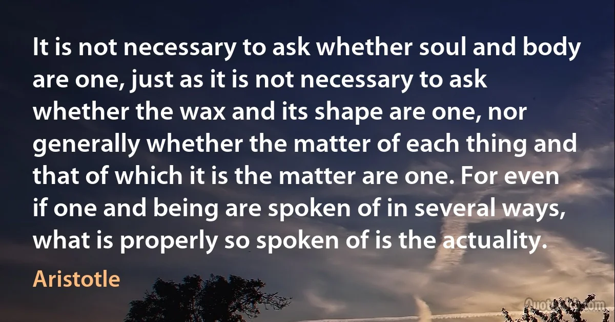 It is not necessary to ask whether soul and body are one, just as it is not necessary to ask whether the wax and its shape are one, nor generally whether the matter of each thing and that of which it is the matter are one. For even if one and being are spoken of in several ways, what is properly so spoken of is the actuality. (Aristotle)