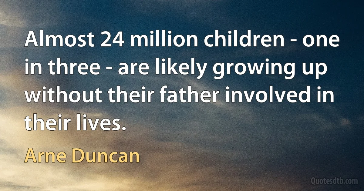 Almost 24 million children - one in three - are likely growing up without their father involved in their lives. (Arne Duncan)