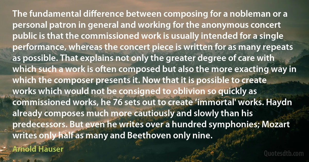 The fundamental difference between composing for a nobleman or a personal patron in general and working for the anonymous concert public is that the commissioned work is usually intended for a single performance, whereas the concert piece is written for as many repeats as possible. That explains not only the greater degree of care with which such a work is often composed but also the more exacting way in which the composer presents it. Now that it is possible to create works which would not be consigned to oblivion so quickly as commissioned works, he 76 sets out to create ‘immortal' works. Haydn already composes much more cautiously and slowly than his predecessors. But even he writes over a hundred symphonies; Mozart writes only half as many and Beethoven only nine. (Arnold Hauser)