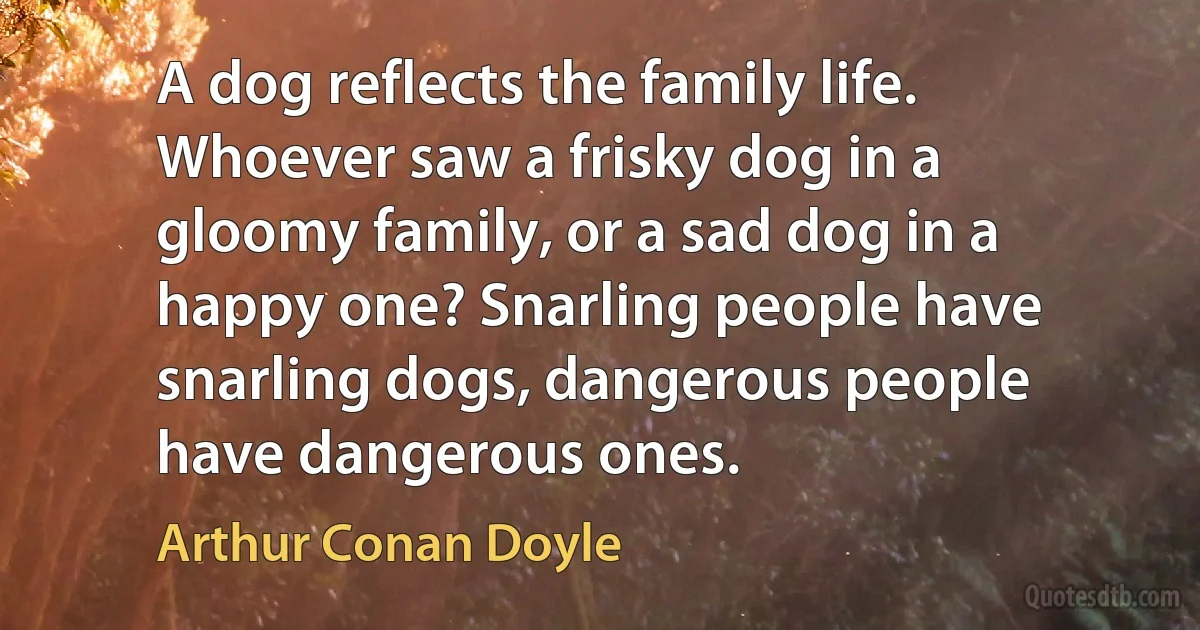 A dog reflects the family life. Whoever saw a frisky dog in a gloomy family, or a sad dog in a happy one? Snarling people have snarling dogs, dangerous people have dangerous ones. (Arthur Conan Doyle)