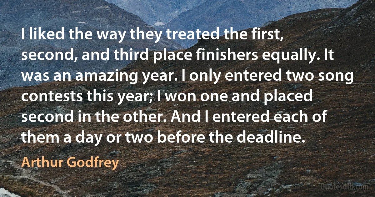 I liked the way they treated the first, second, and third place finishers equally. It was an amazing year. I only entered two song contests this year; I won one and placed second in the other. And I entered each of them a day or two before the deadline. (Arthur Godfrey)