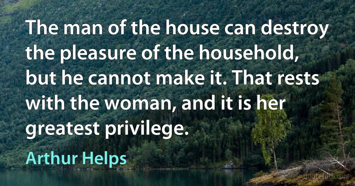 The man of the house can destroy the pleasure of the household, but he cannot make it. That rests with the woman, and it is her greatest privilege. (Arthur Helps)