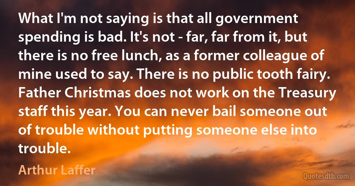 What I'm not saying is that all government spending is bad. It's not - far, far from it, but there is no free lunch, as a former colleague of mine used to say. There is no public tooth fairy. Father Christmas does not work on the Treasury staff this year. You can never bail someone out of trouble without putting someone else into trouble. (Arthur Laffer)