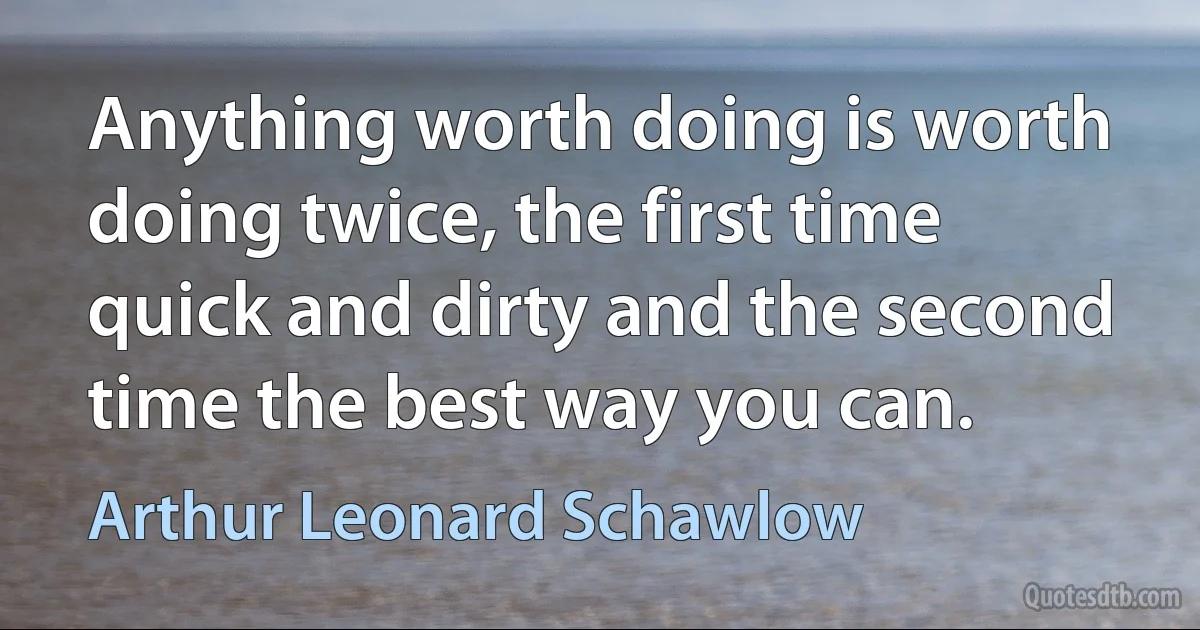 Anything worth doing is worth doing twice, the first time quick and dirty and the second time the best way you can. (Arthur Leonard Schawlow)