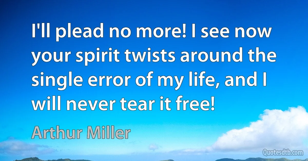 I'll plead no more! I see now your spirit twists around the single error of my life, and I will never tear it free! (Arthur Miller)