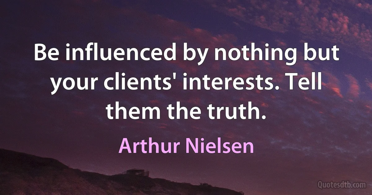 Be influenced by nothing but your clients' interests. Tell them the truth. (Arthur Nielsen)