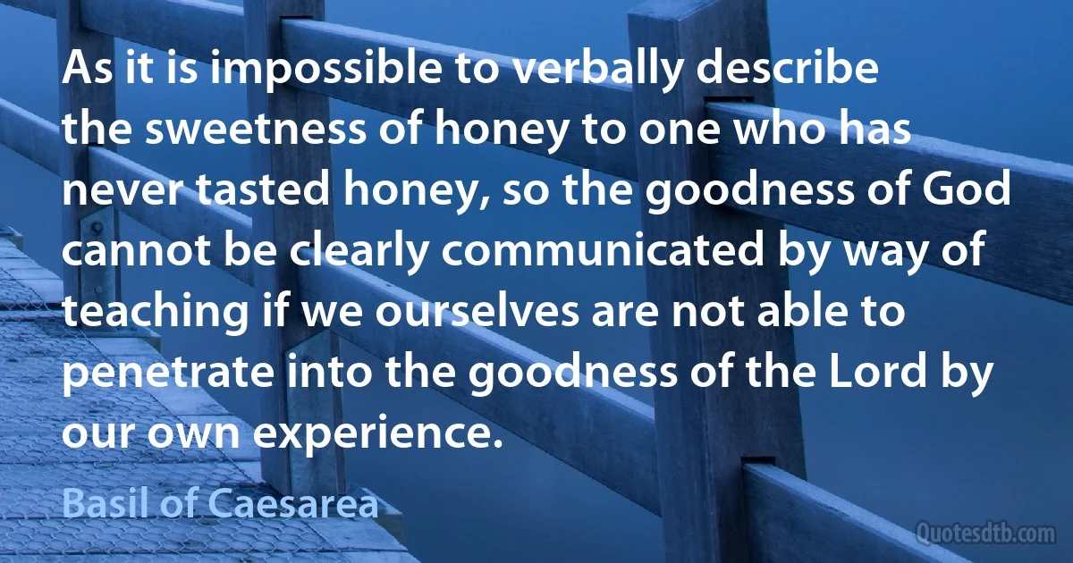 As it is impossible to verbally describe the sweetness of honey to one who has never tasted honey, so the goodness of God cannot be clearly communicated by way of teaching if we ourselves are not able to penetrate into the goodness of the Lord by our own experience. (Basil of Caesarea)