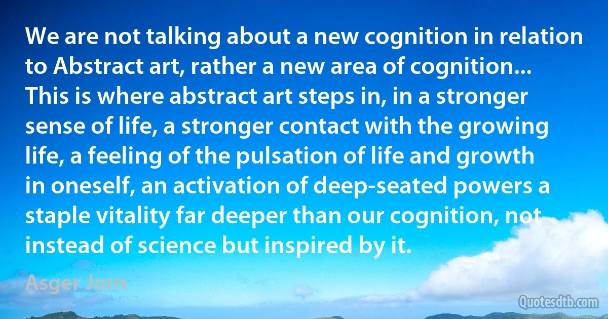 We are not talking about a new cognition in relation to Abstract art, rather a new area of cognition... This is where abstract art steps in, in a stronger sense of life, a stronger contact with the growing life, a feeling of the pulsation of life and growth in oneself, an activation of deep-seated powers a staple vitality far deeper than our cognition, not instead of science but inspired by it. (Asger Jorn)