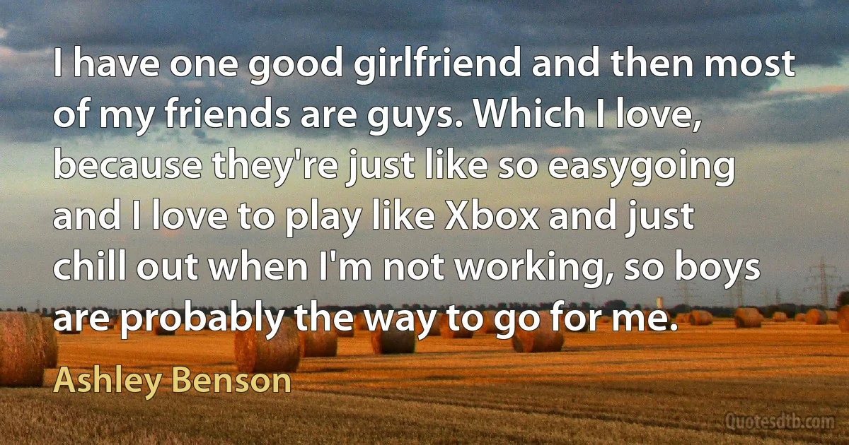 I have one good girlfriend and then most of my friends are guys. Which I love, because they're just like so easygoing and I love to play like Xbox and just chill out when I'm not working, so boys are probably the way to go for me. (Ashley Benson)