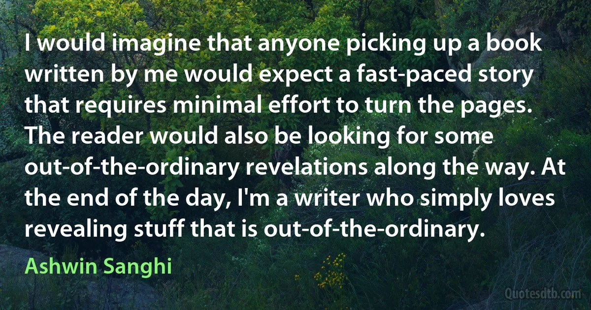 I would imagine that anyone picking up a book written by me would expect a fast-paced story that requires minimal effort to turn the pages. The reader would also be looking for some out-of-the-ordinary revelations along the way. At the end of the day, I'm a writer who simply loves revealing stuff that is out-of-the-ordinary. (Ashwin Sanghi)