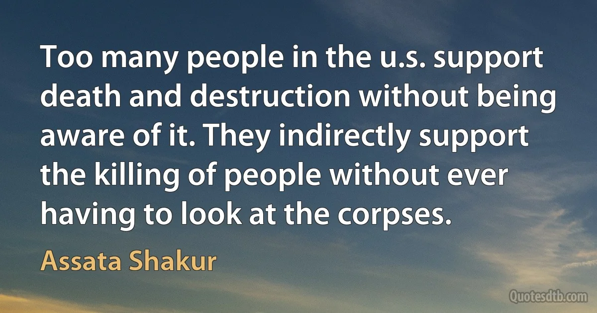 Too many people in the u.s. support death and destruction without being aware of it. They indirectly support the killing of people without ever having to look at the corpses. (Assata Shakur)