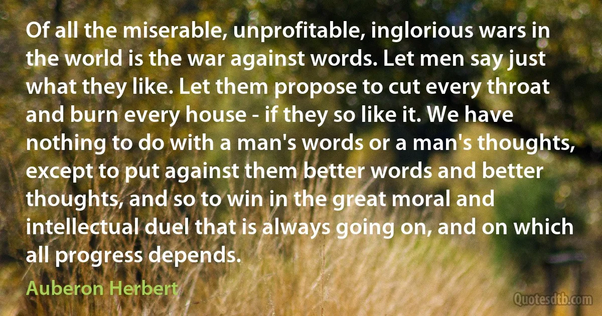 Of all the miserable, unprofitable, inglorious wars in the world is the war against words. Let men say just what they like. Let them propose to cut every throat and burn every house - if they so like it. We have nothing to do with a man's words or a man's thoughts, except to put against them better words and better thoughts, and so to win in the great moral and intellectual duel that is always going on, and on which all progress depends. (Auberon Herbert)