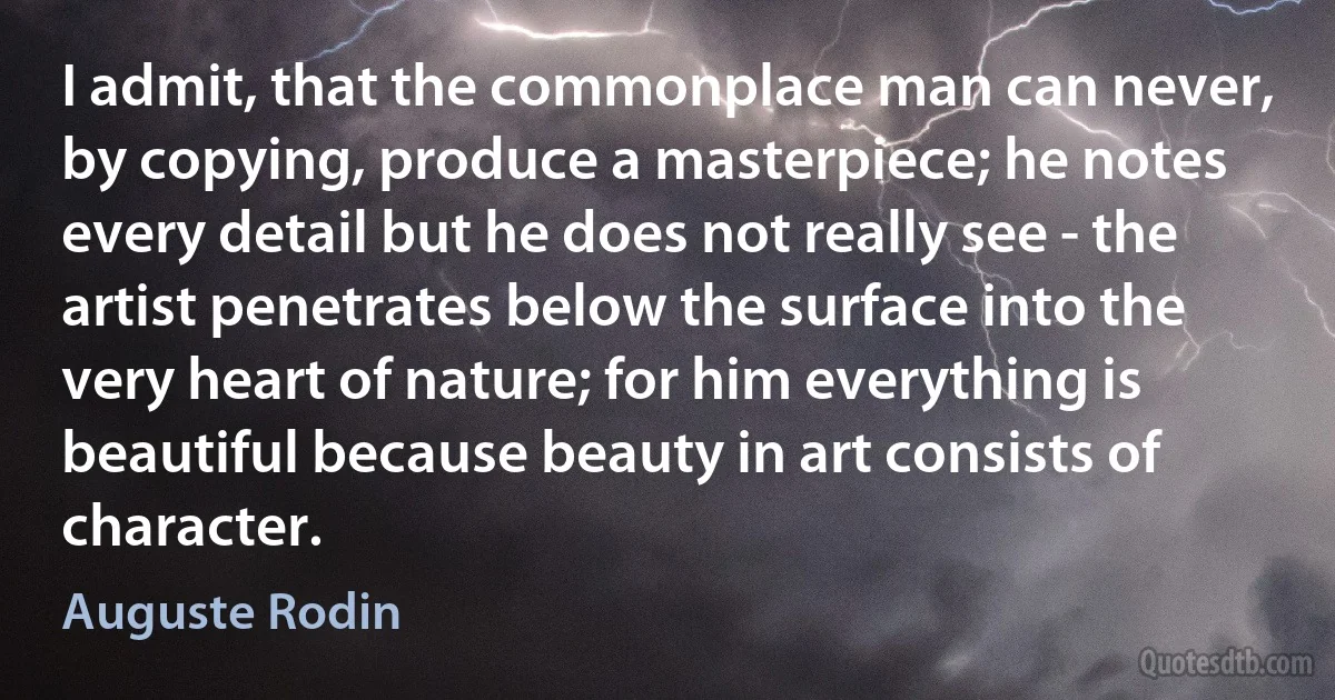 I admit, that the commonplace man can never, by copying, produce a masterpiece; he notes every detail but he does not really see - the artist penetrates below the surface into the very heart of nature; for him everything is beautiful because beauty in art consists of character. (Auguste Rodin)