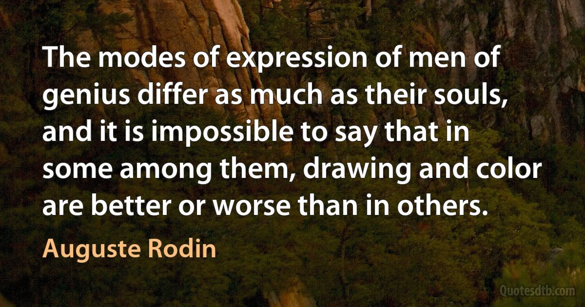 The modes of expression of men of genius differ as much as their souls, and it is impossible to say that in some among them, drawing and color are better or worse than in others. (Auguste Rodin)