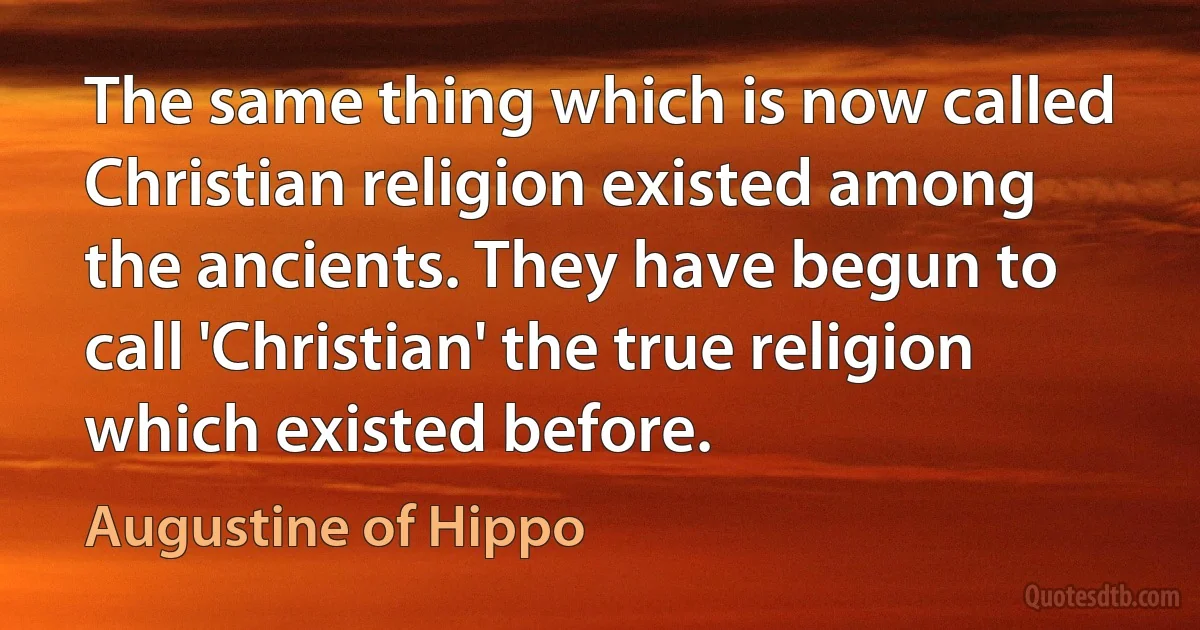 The same thing which is now called Christian religion existed among the ancients. They have begun to call 'Christian' the true religion which existed before. (Augustine of Hippo)