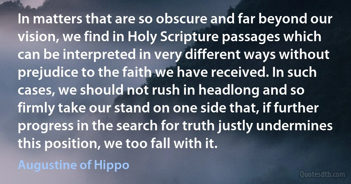 In matters that are so obscure and far beyond our vision, we find in Holy Scripture passages which can be interpreted in very different ways without prejudice to the faith we have received. In such cases, we should not rush in headlong and so firmly take our stand on one side that, if further progress in the search for truth justly undermines this position, we too fall with it. (Augustine of Hippo)