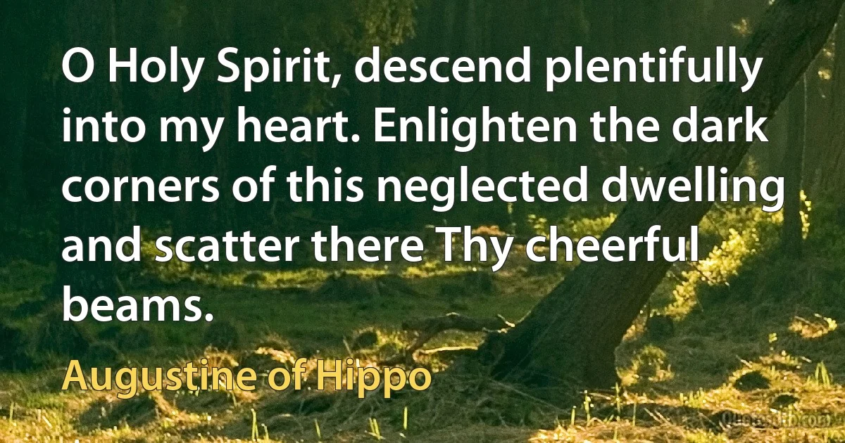 O Holy Spirit, descend plentifully into my heart. Enlighten the dark corners of this neglected dwelling and scatter there Thy cheerful beams. (Augustine of Hippo)