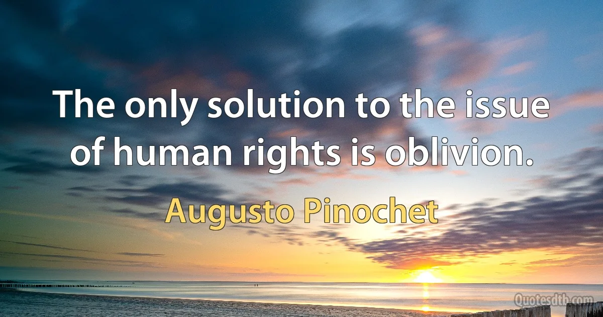 The only solution to the issue of human rights is oblivion. (Augusto Pinochet)