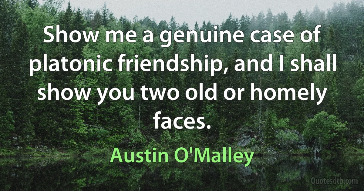 Show me a genuine case of platonic friendship, and I shall show you two old or homely faces. (Austin O'Malley)