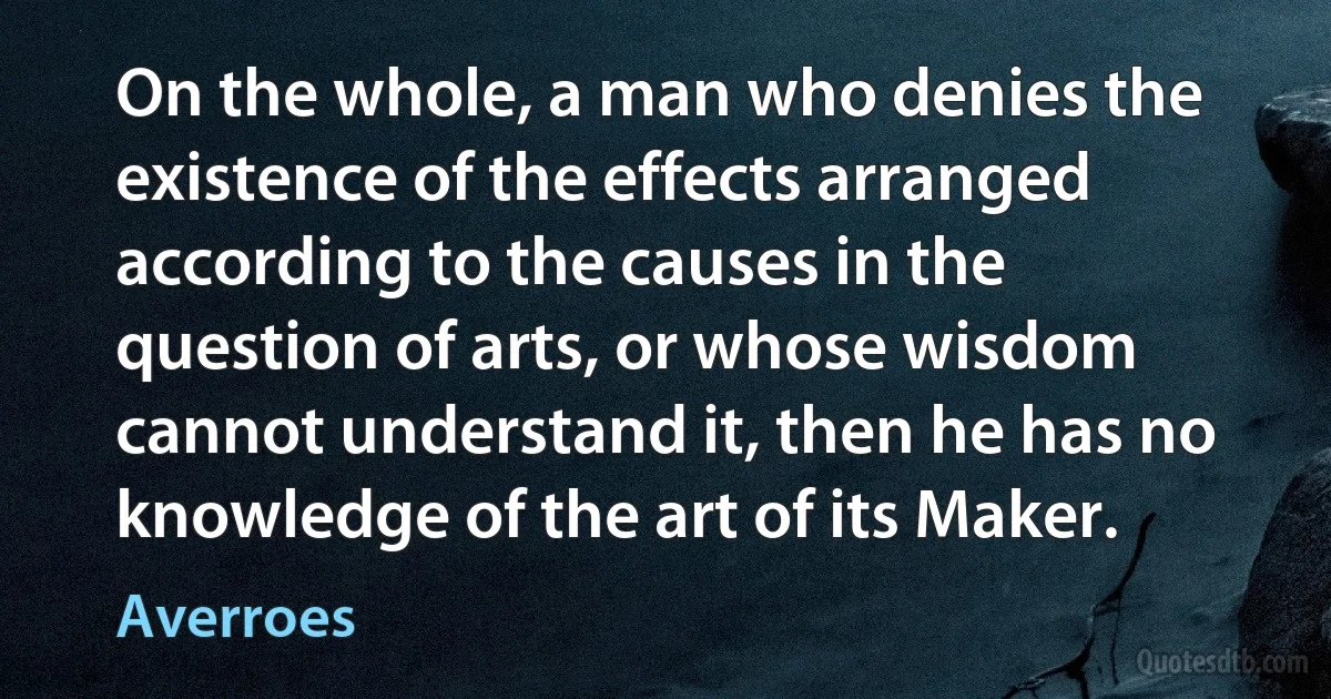 On the whole, a man who denies the existence of the effects arranged according to the causes in the question of arts, or whose wisdom cannot understand it, then he has no knowledge of the art of its Maker. (Averroes)