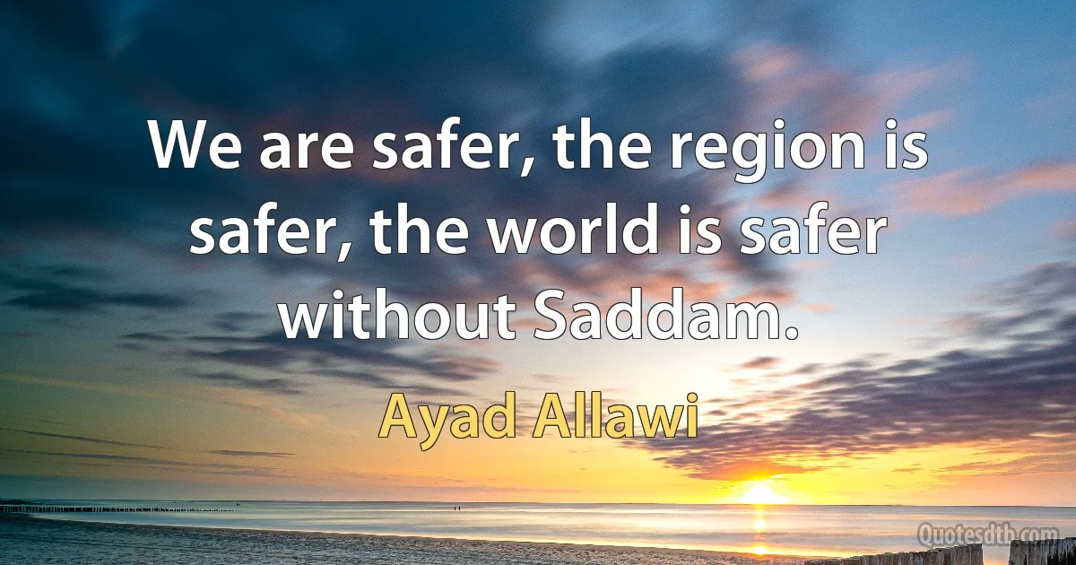 We are safer, the region is safer, the world is safer without Saddam. (Ayad Allawi)