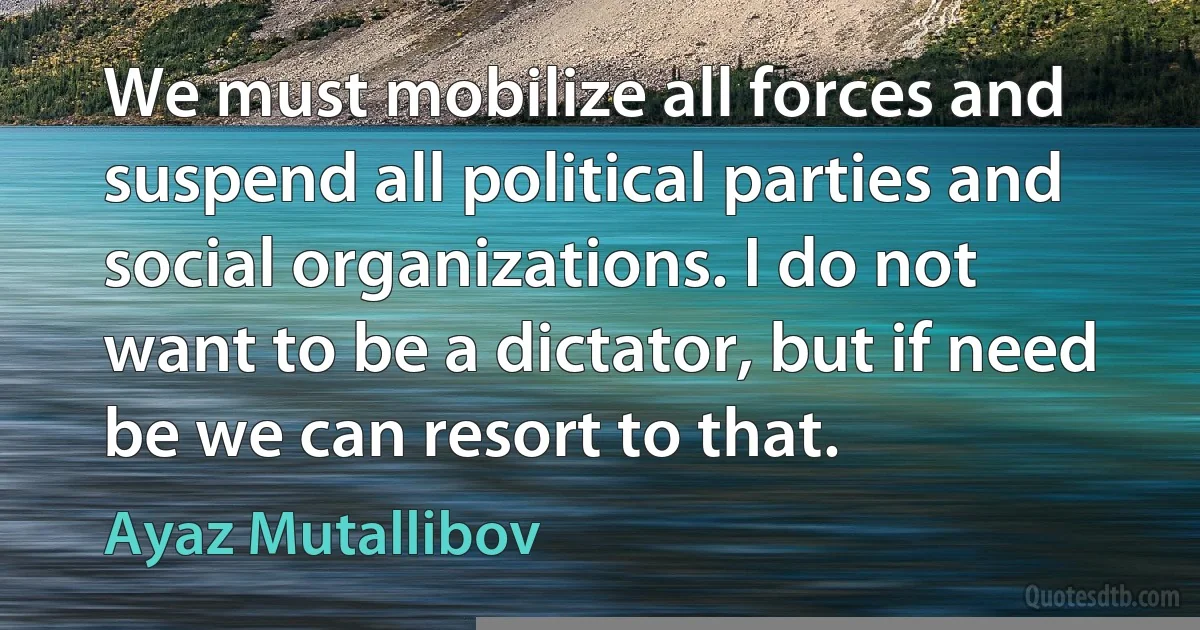 We must mobilize all forces and suspend all political parties and social organizations. I do not want to be a dictator, but if need be we can resort to that. (Ayaz Mutallibov)