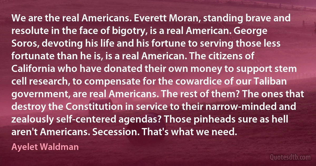 We are the real Americans. Everett Moran, standing brave and resolute in the face of bigotry, is a real American. George Soros, devoting his life and his fortune to serving those less fortunate than he is, is a real American. The citizens of California who have donated their own money to support stem cell research, to compensate for the cowardice of our Taliban government, are real Americans. The rest of them? The ones that destroy the Constitution in service to their narrow-minded and zealously self-centered agendas? Those pinheads sure as hell aren't Americans. Secession. That's what we need. (Ayelet Waldman)