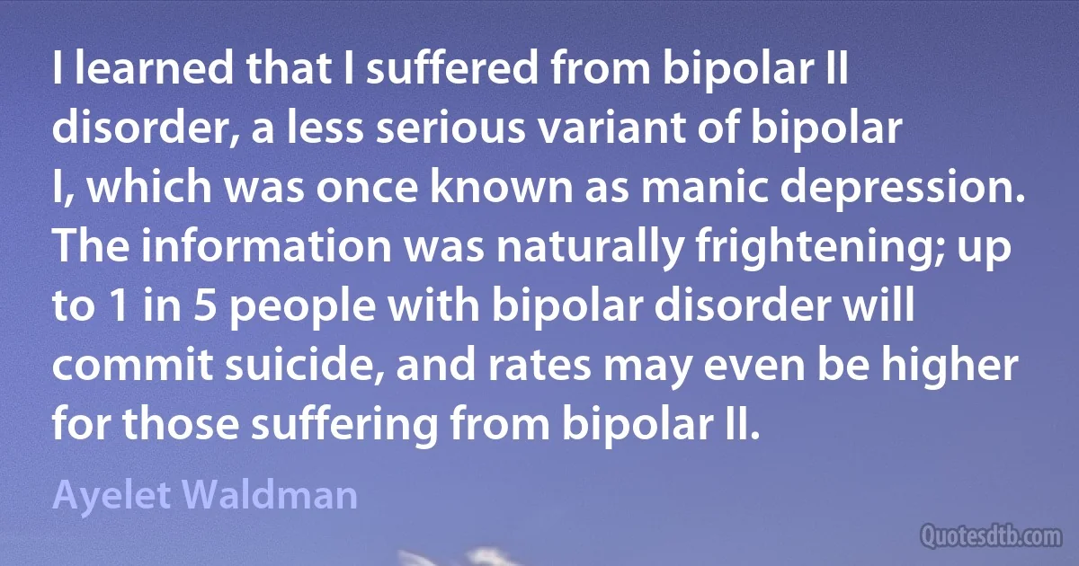 I learned that I suffered from bipolar II disorder, a less serious variant of bipolar I, which was once known as manic depression. The information was naturally frightening; up to 1 in 5 people with bipolar disorder will commit suicide, and rates may even be higher for those suffering from bipolar II. (Ayelet Waldman)