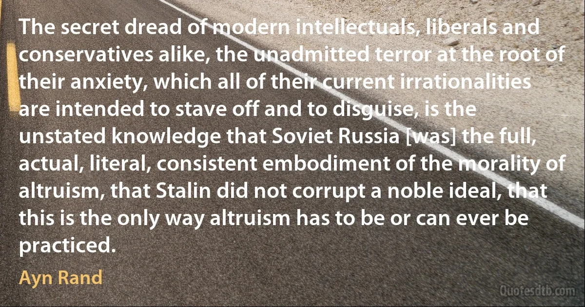 The secret dread of modern intellectuals, liberals and conservatives alike, the unadmitted terror at the root of their anxiety, which all of their current irrationalities are intended to stave off and to disguise, is the unstated knowledge that Soviet Russia [was] the full, actual, literal, consistent embodiment of the morality of altruism, that Stalin did not corrupt a noble ideal, that this is the only way altruism has to be or can ever be practiced. (Ayn Rand)