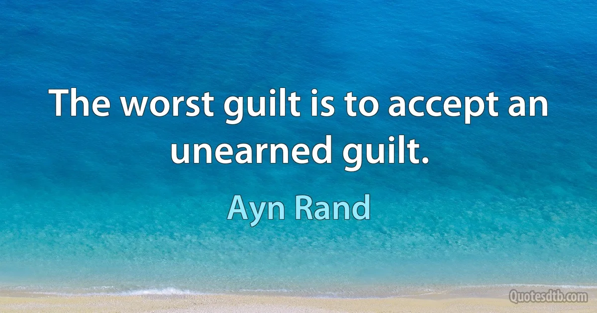 The worst guilt is to accept an unearned guilt. (Ayn Rand)