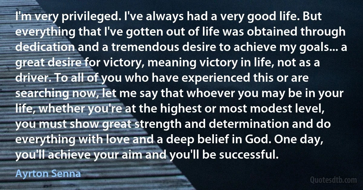 I'm very privileged. I've always had a very good life. But everything that I've gotten out of life was obtained through dedication and a tremendous desire to achieve my goals... a great desire for victory, meaning victory in life, not as a driver. To all of you who have experienced this or are searching now, let me say that whoever you may be in your life, whether you're at the highest or most modest level, you must show great strength and determination and do everything with love and a deep belief in God. One day, you'll achieve your aim and you'll be successful. (Ayrton Senna)