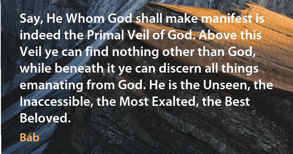 Say, He Whom God shall make manifest is indeed the Primal Veil of God. Above this Veil ye can find nothing other than God, while beneath it ye can discern all things emanating from God. He is the Unseen, the Inaccessible, the Most Exalted, the Best Beloved. (Báb)