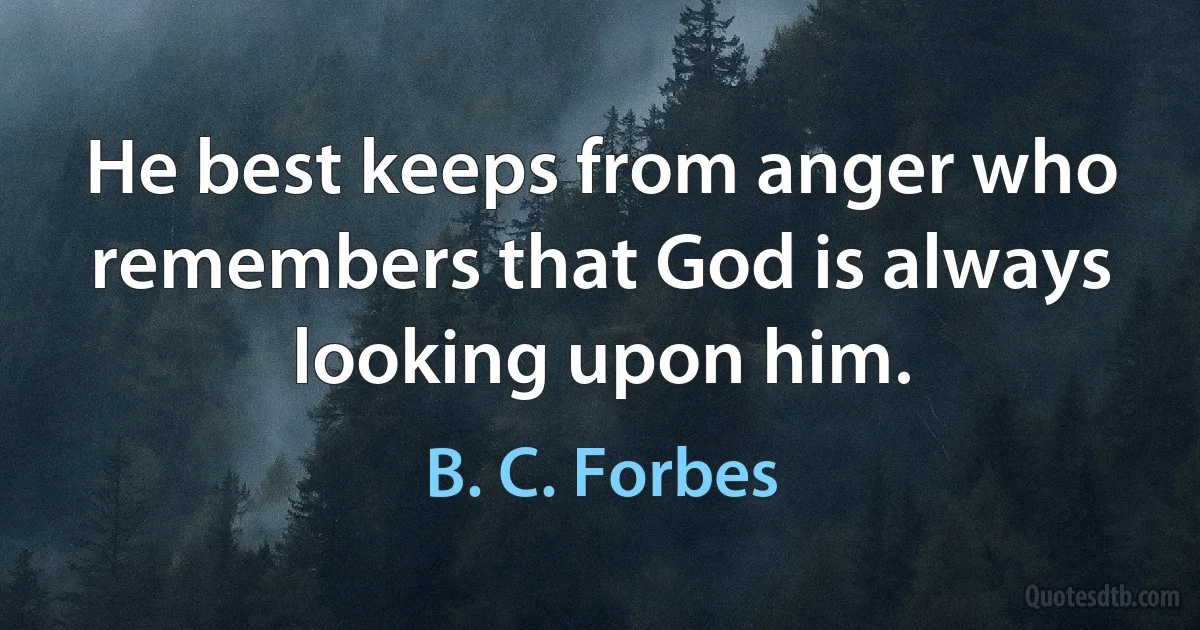 He best keeps from anger who remembers that God is always looking upon him. (B. C. Forbes)