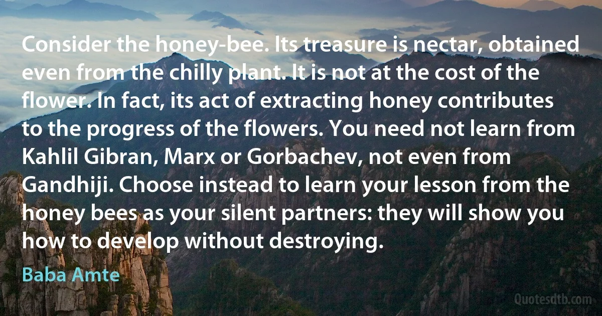 Consider the honey-bee. Its treasure is nectar, obtained even from the chilly plant. It is not at the cost of the flower. In fact, its act of extracting honey contributes to the progress of the flowers. You need not learn from Kahlil Gibran, Marx or Gorbachev, not even from Gandhiji. Choose instead to learn your lesson from the honey bees as your silent partners: they will show you how to develop without destroying. (Baba Amte)