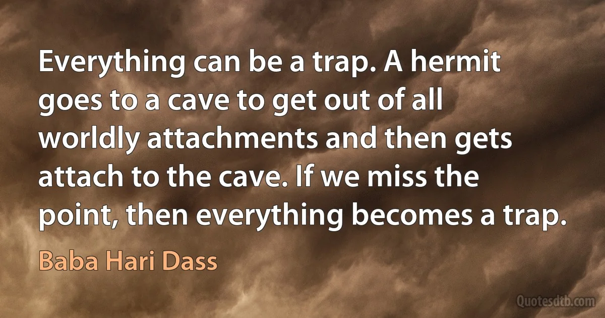 Everything can be a trap. A hermit goes to a cave to get out of all worldly attachments and then gets attach to the cave. If we miss the point, then everything becomes a trap. (Baba Hari Dass)