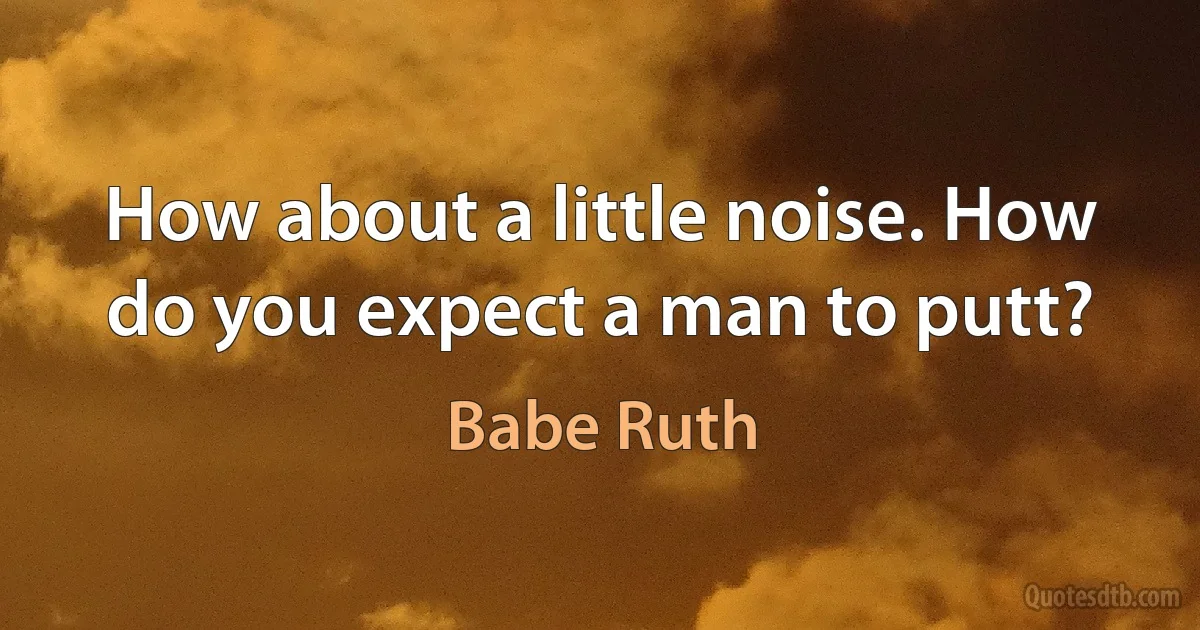 How about a little noise. How do you expect a man to putt? (Babe Ruth)