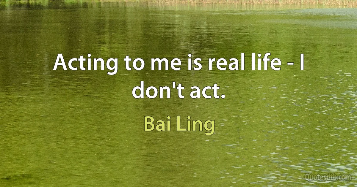 Acting to me is real life - I don't act. (Bai Ling)