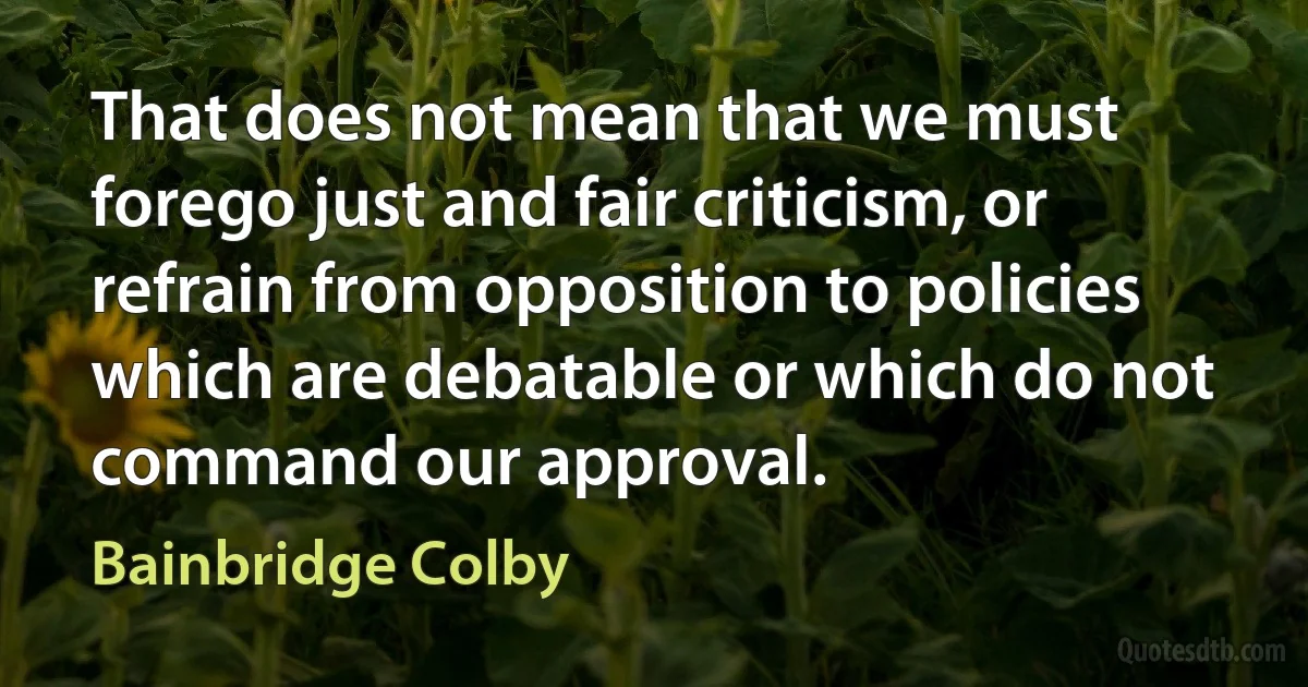 That does not mean that we must forego just and fair criticism, or refrain from opposition to policies which are debatable or which do not command our approval. (Bainbridge Colby)