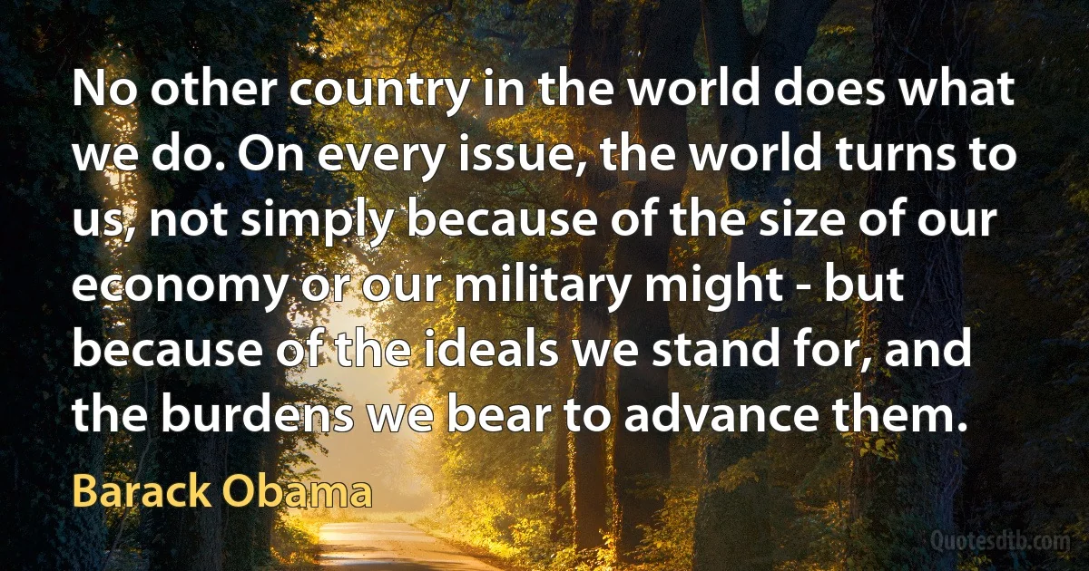 No other country in the world does what we do. On every issue, the world turns to us, not simply because of the size of our economy or our military might - but because of the ideals we stand for, and the burdens we bear to advance them. (Barack Obama)