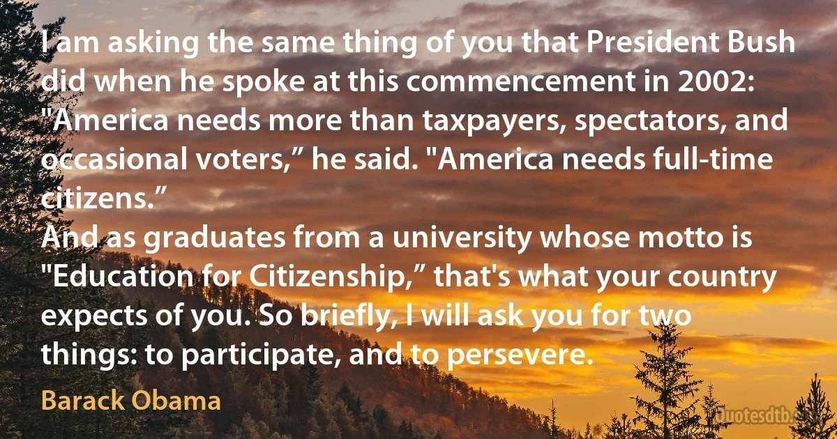 I am asking the same thing of you that President Bush did when he spoke at this commencement in 2002: "America needs more than taxpayers, spectators, and occasional voters,” he said. "America needs full-time citizens.”
And as graduates from a university whose motto is "Education for Citizenship,” that's what your country expects of you. So briefly, I will ask you for two things: to participate, and to persevere. (Barack Obama)