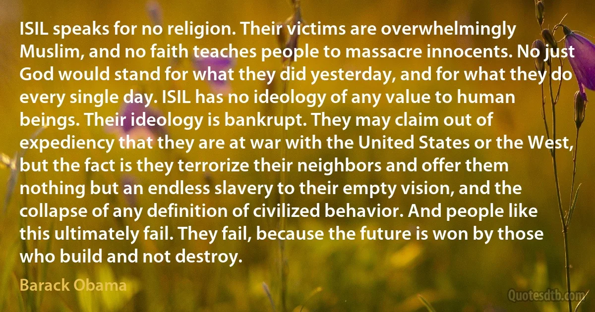 ISIL speaks for no religion. Their victims are overwhelmingly Muslim, and no faith teaches people to massacre innocents. No just God would stand for what they did yesterday, and for what they do every single day. ISIL has no ideology of any value to human beings. Their ideology is bankrupt. They may claim out of expediency that they are at war with the United States or the West, but the fact is they terrorize their neighbors and offer them nothing but an endless slavery to their empty vision, and the collapse of any definition of civilized behavior. And people like this ultimately fail. They fail, because the future is won by those who build and not destroy. (Barack Obama)