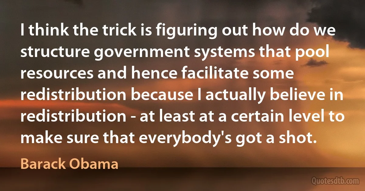 I think the trick is figuring out how do we structure government systems that pool resources and hence facilitate some redistribution because I actually believe in redistribution - at least at a certain level to make sure that everybody's got a shot. (Barack Obama)