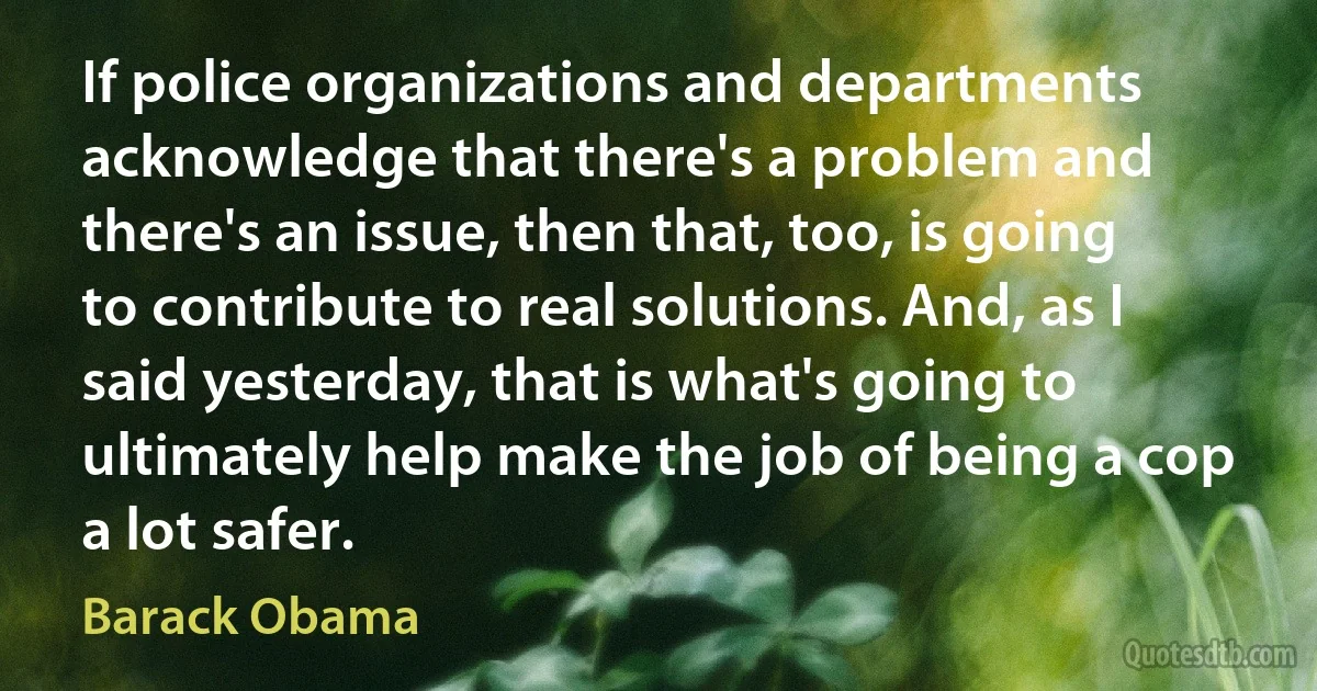 If police organizations and departments acknowledge that there's a problem and there's an issue, then that, too, is going to contribute to real solutions. And, as I said yesterday, that is what's going to ultimately help make the job of being a cop a lot safer. (Barack Obama)