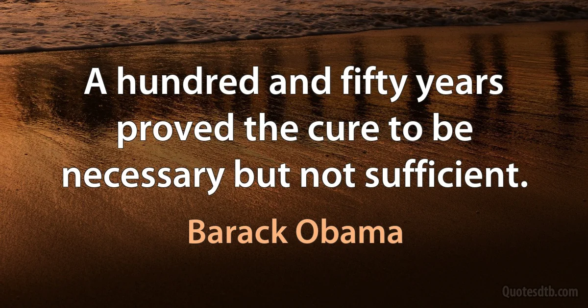 A hundred and fifty years proved the cure to be necessary but not sufficient. (Barack Obama)