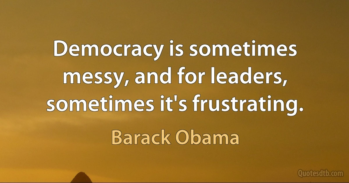 Democracy is sometimes messy, and for leaders, sometimes it's frustrating. (Barack Obama)