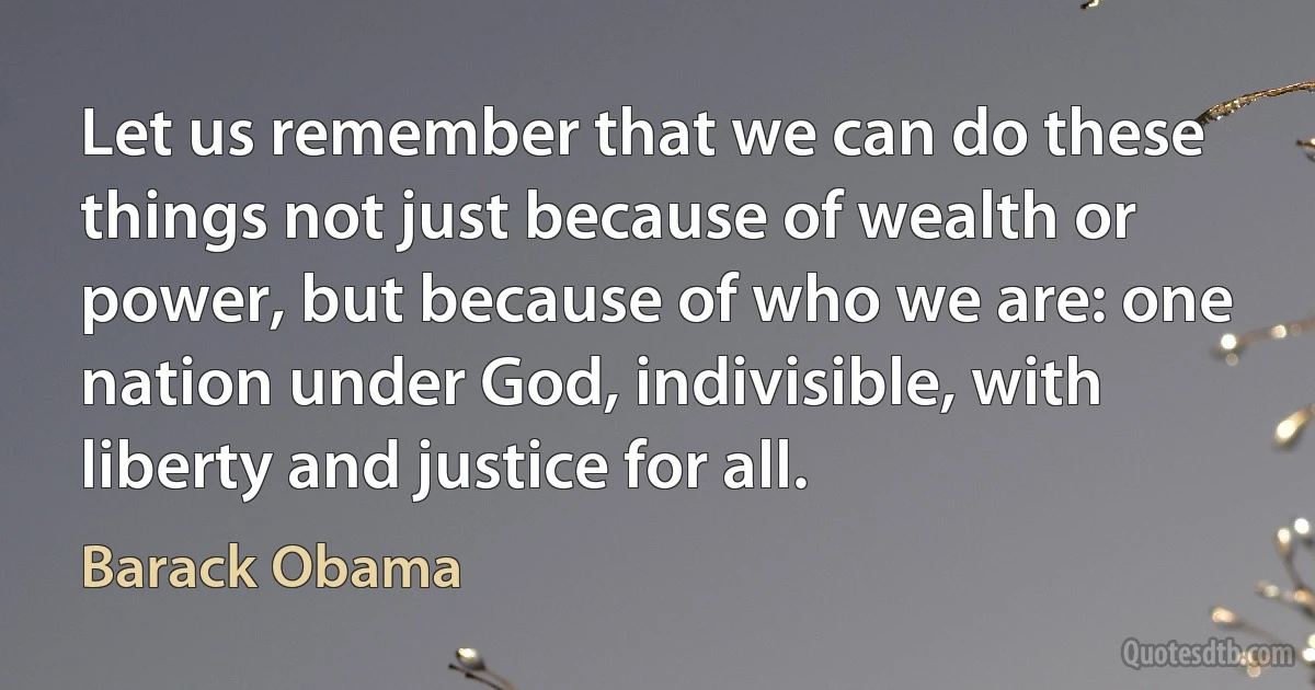 Let us remember that we can do these things not just because of wealth or power, but because of who we are: one nation under God, indivisible, with liberty and justice for all. (Barack Obama)