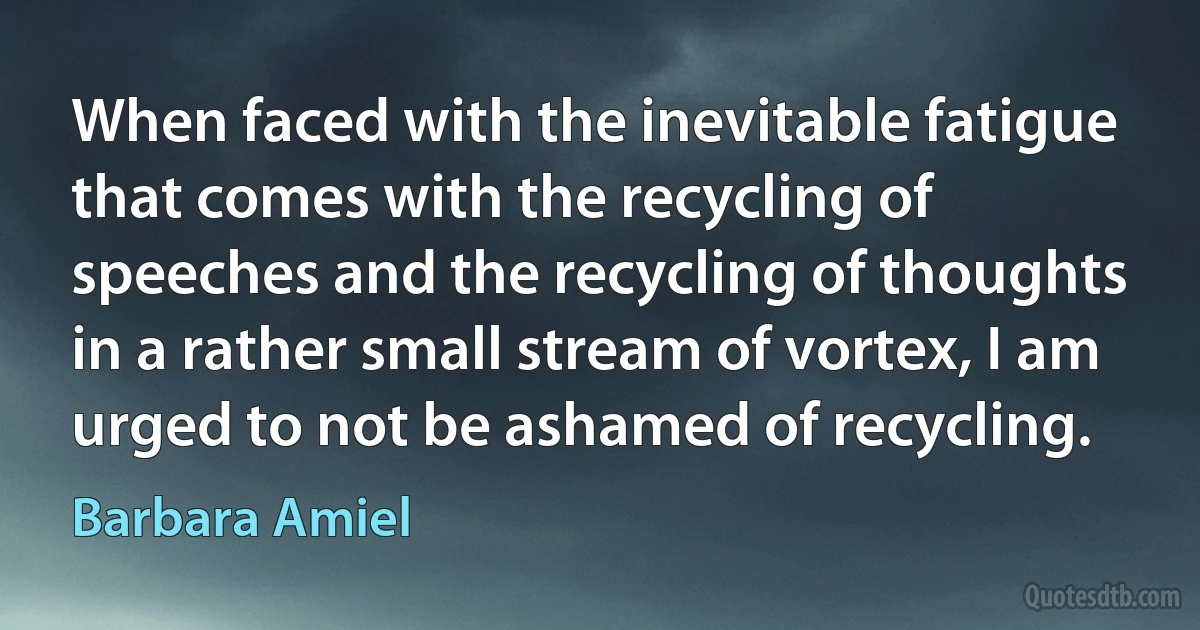 When faced with the inevitable fatigue that comes with the recycling of speeches and the recycling of thoughts in a rather small stream of vortex, I am urged to not be ashamed of recycling. (Barbara Amiel)