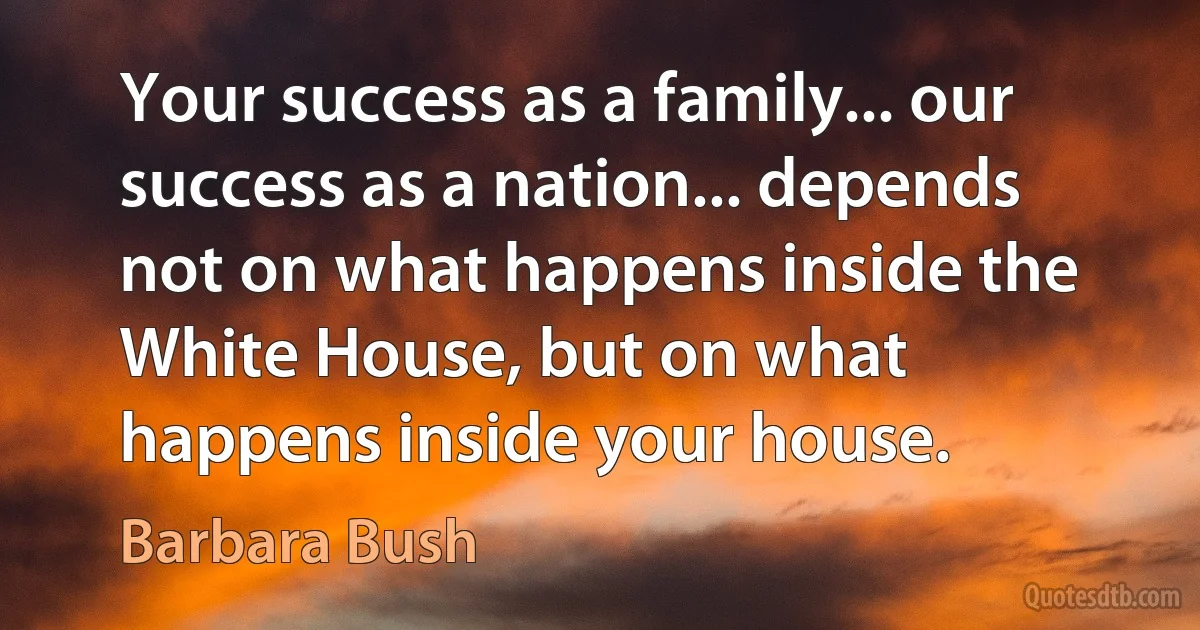 Your success as a family... our success as a nation... depends not on what happens inside the White House, but on what happens inside your house. (Barbara Bush)